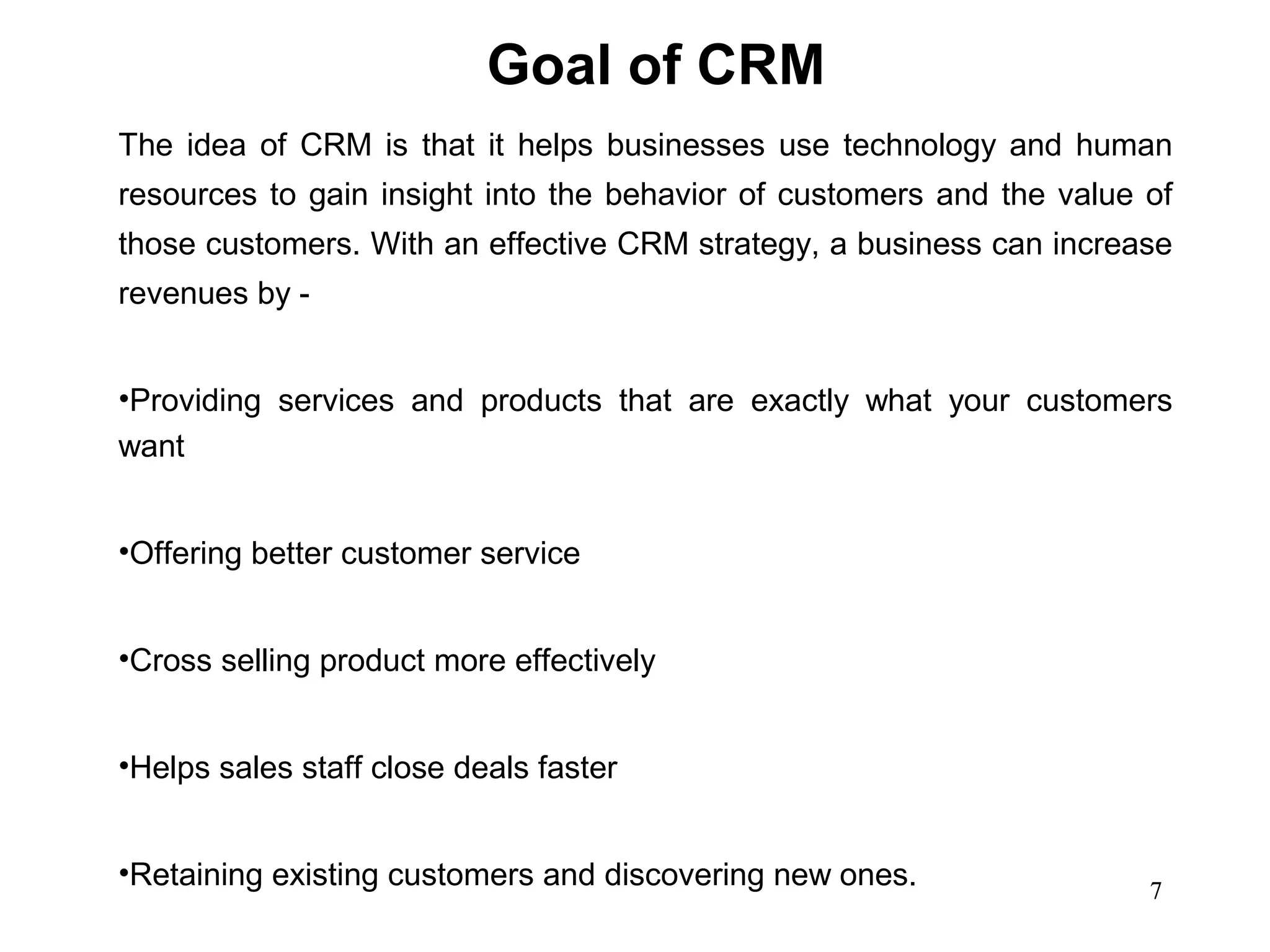 Goal of CRM
The idea of CRM is that it helps businesses use technology and human
resources to gain insight into the behavior of customers and the value of
those customers. With an effective CRM strategy, a business can increase
revenues by -


•Providing services and products that are exactly what your customers
want


•Offering better customer service


•Cross selling product more effectively


•Helps sales staff close deals faster


•Retaining existing customers and discovering new ones.                7
 