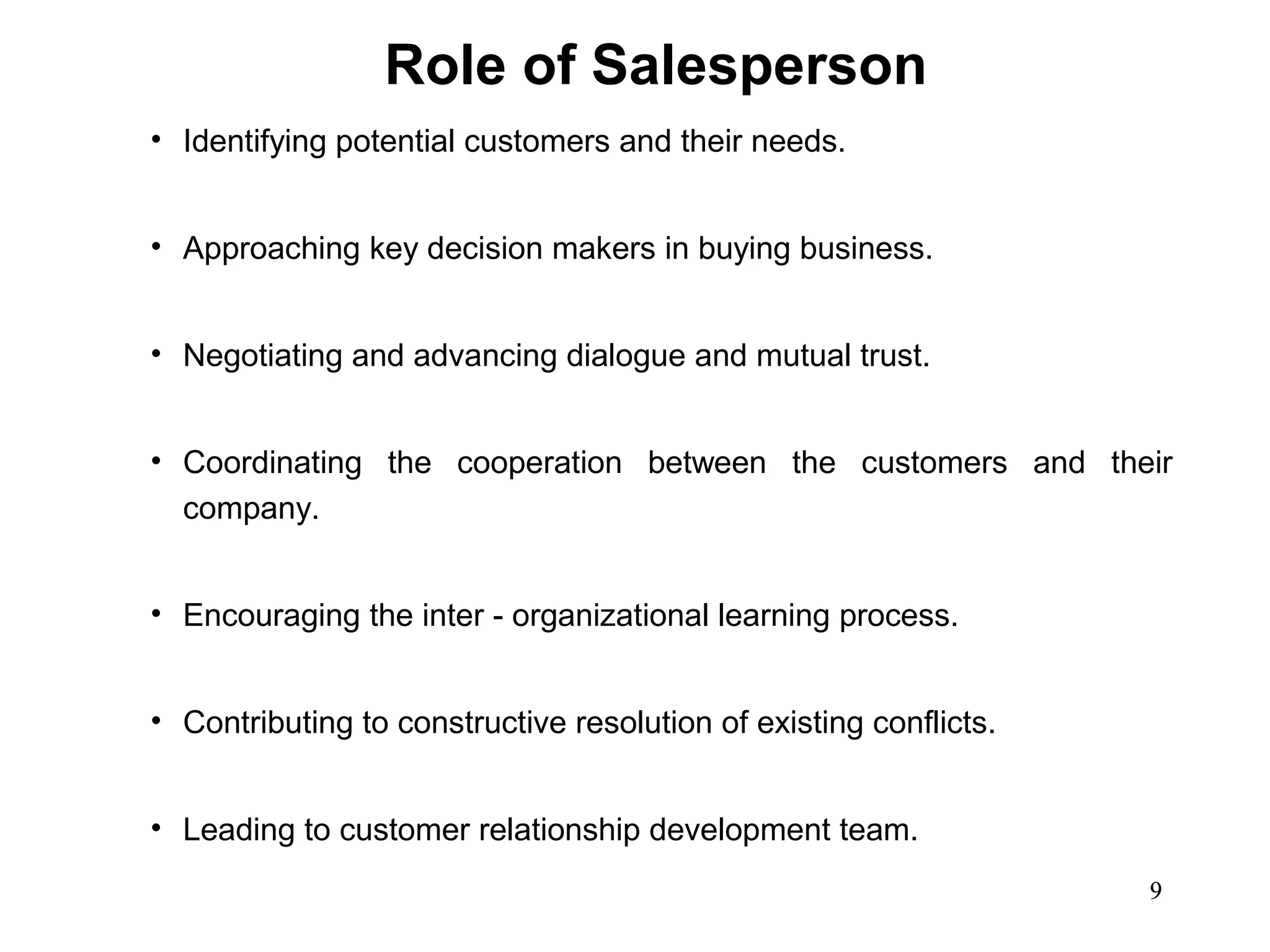 Role of Salesperson
• Identifying potential customers and their needs.


• Approaching key decision makers in buying business.


• Negotiating and advancing dialogue and mutual trust.


• Coordinating the cooperation between the customers and their
  company.


• Encouraging the inter - organizational learning process.


• Contributing to constructive resolution of existing conflicts.


• Leading to customer relationship development team.
                                                                   9
 
