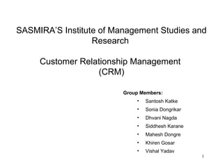 SASMIRA’S Institute of Management Studies and
                  Research

     Customer Relationship Management
                  (CRM)

                         Group Members:
                             •   Santosh Katke
                             •   Sonia Dongrikar
                             •   Dhvani Nagda
                             •   Siddhesh Karane
                             •   Mahesh Dongre
                             •   Khiren Gosar
                             •   Vishal Yadav
                                                   1
 