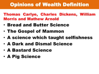 Opinions of Wealth Definition
Thomas Carlye, Charles Dickens, William
Morris and Mathew Arnold
• Bread and Butter Science
• The Gospel of Mammon
• A science which taught selfishness
• A Dark and Dismal Science
• A Bastard Science
• A Pig Science
 
