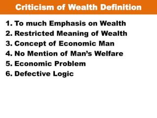 Criticism of Wealth Definition
1. To much Emphasis on Wealth
2. Restricted Meaning of Wealth
3. Concept of Economic Man
4. No Mention of Man’s Welfare
5. Economic Problem
6. Defective Logic
 