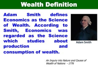 Wealth Definition
Adam Smith defines
Economics as the Science
of Wealth. According to
Smith, Economics was
regarded as the Science
which studies about
production and
consumption of wealth.
An Inquiry into Nature and Causes of
Wealth of Nations - 1776
 