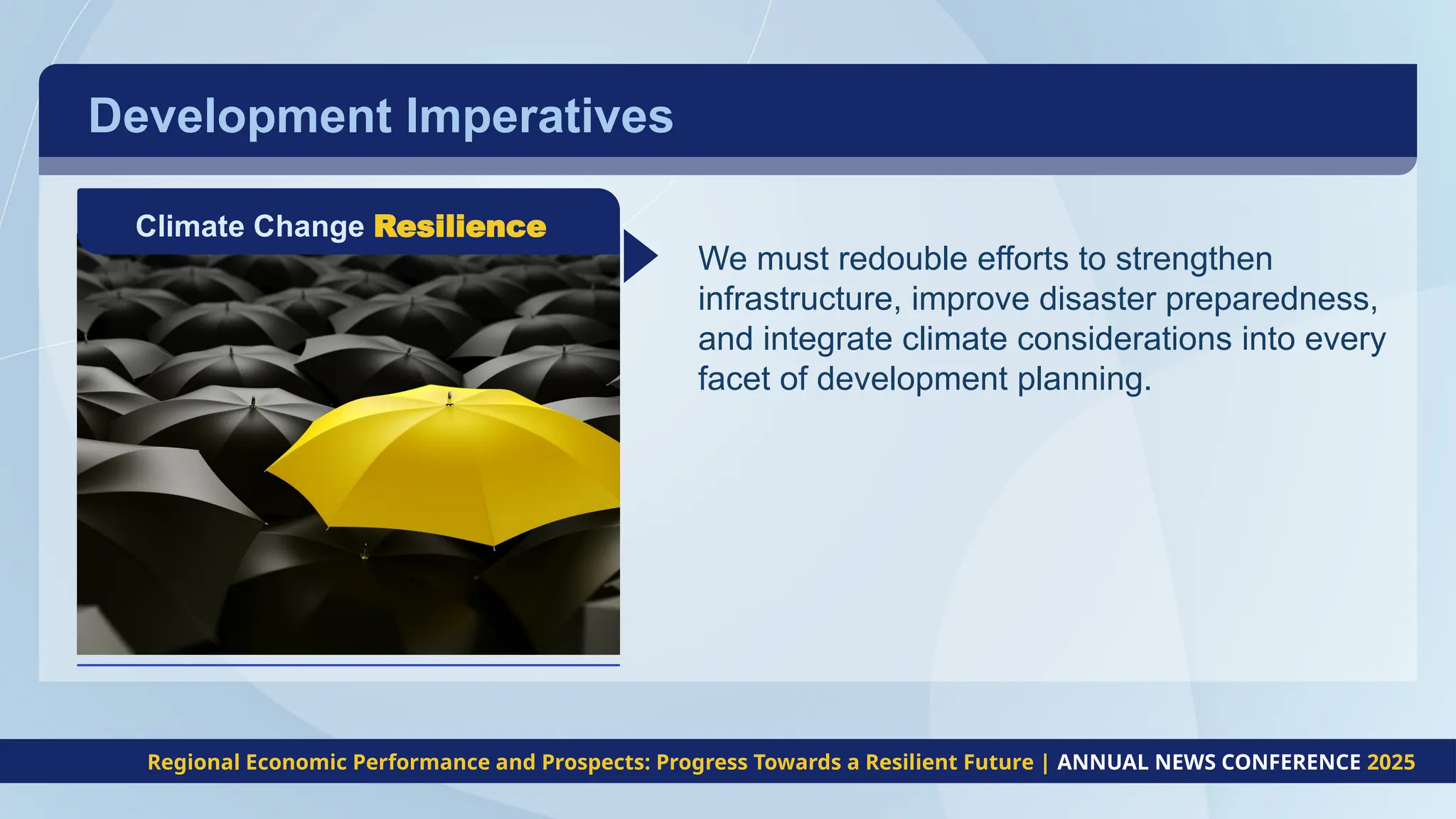 Development Imperatives
Climate Change Resilience
We must redouble efforts to strengthen
infrastructure, improve disaster preparedness,
and integrate climate considerations into every
facet of development planning.
Regional Economic Performance and Prospects: Progress Towards a Resilient Future | ANNUAL NEWS CONFERENCE 2025
 