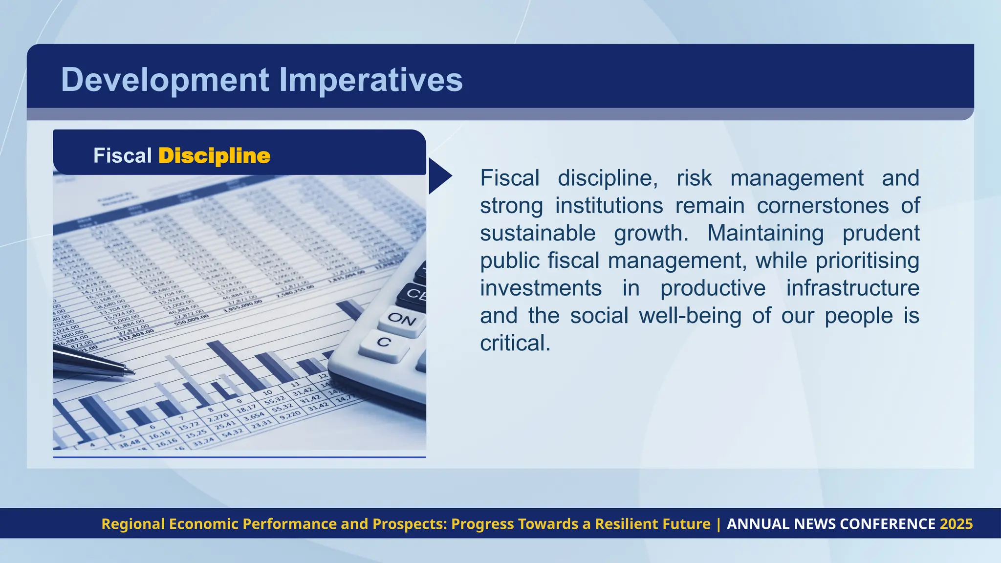 Development Imperatives
Fiscal Discipline
Fiscal discipline, risk management and
strong institutions remain cornerstones of
sustainable growth. Maintaining prudent
public fiscal management, while prioritising
investments in productive infrastructure
and the social well-being of our people is
critical.
Regional Economic Performance and Prospects: Progress Towards a Resilient Future | ANNUAL NEWS CONFERENCE 2025
 