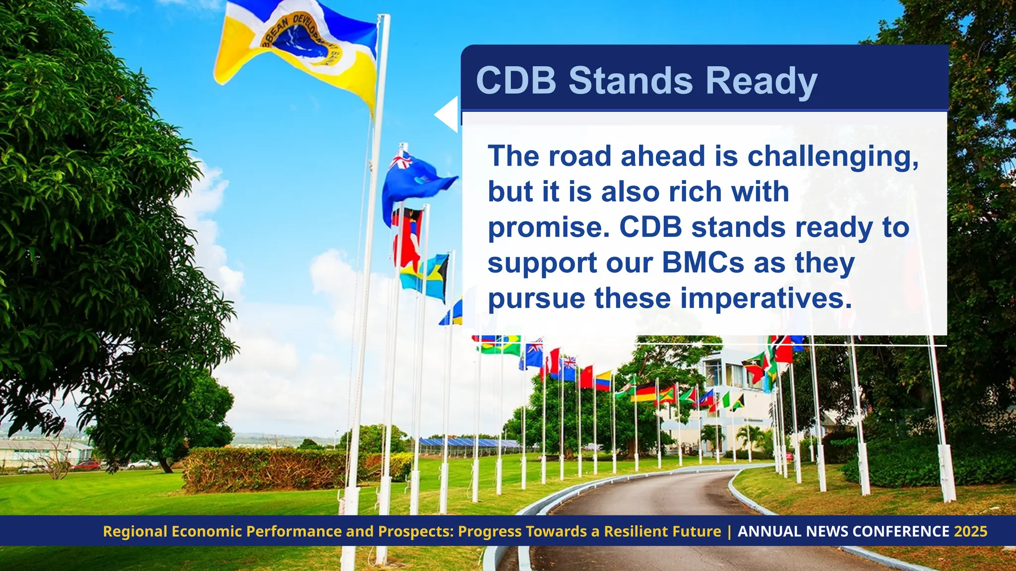 The road ahead is challenging,
but it is also rich with
promise. CDB stands ready to
support our BMCs as they
pursue these imperatives.
CDB Stands Ready
Regional Economic Performance and Prospects: Progress Towards a Resilient Future | ANNUAL NEWS CONFERENCE 2025
 