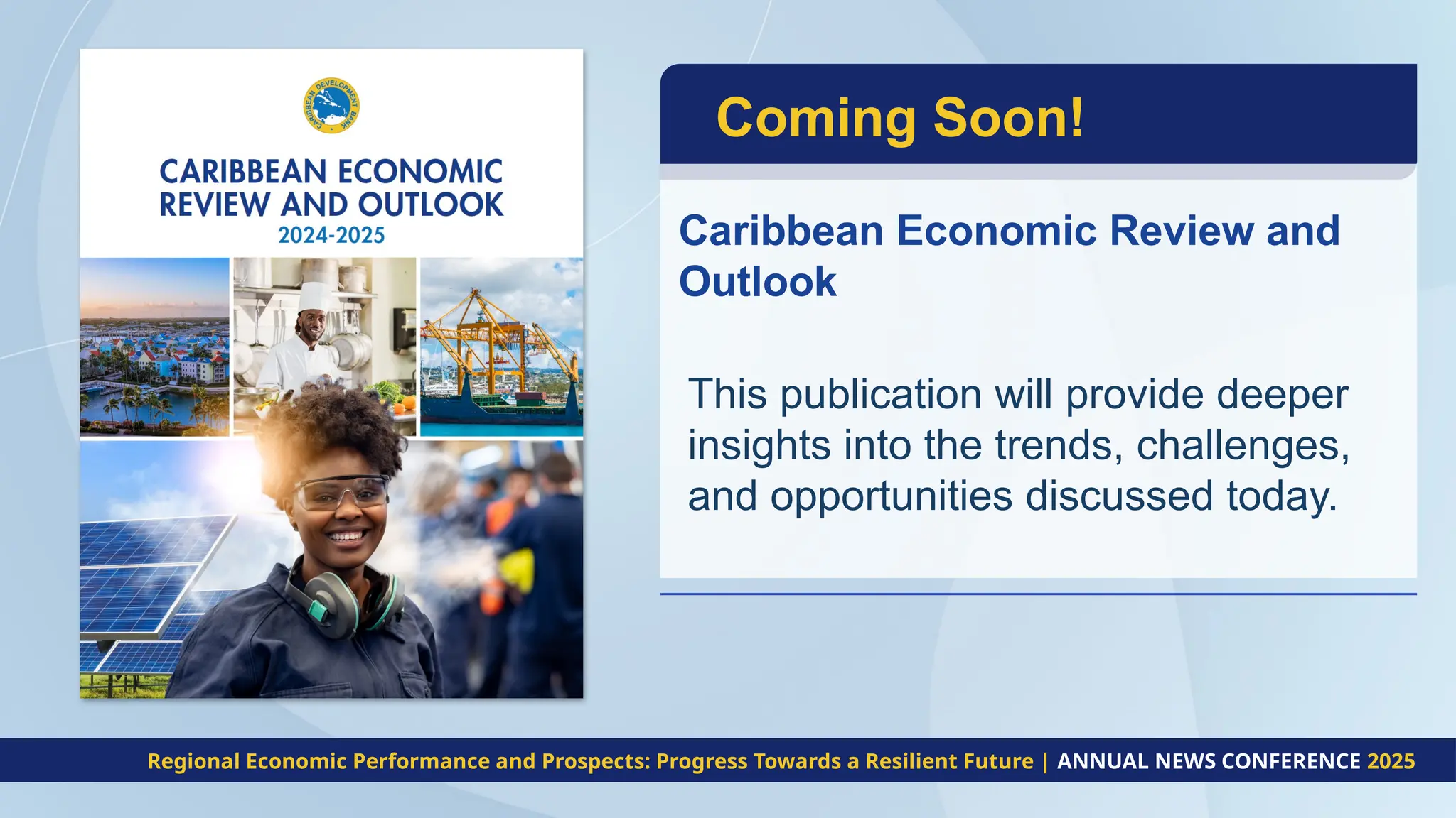 This publication will provide deeper
insights into the trends, challenges,
and opportunities discussed today.
Coming Soon!
Caribbean Economic Review and
Outlook
Regional Economic Performance and Prospects: Progress Towards a Resilient Future | ANNUAL NEWS CONFERENCE 2025
 