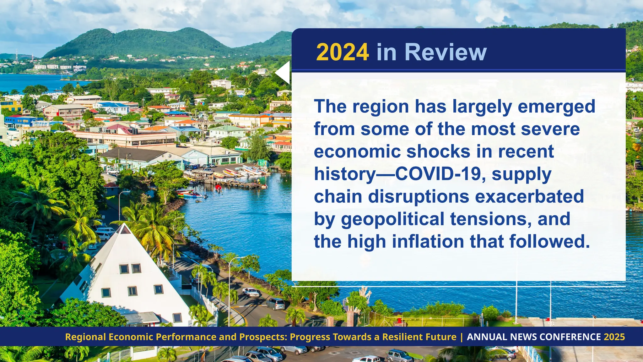 The region has largely emerged
from some of the most severe
economic shocks in recent
history—COVID-19, supply
chain disruptions exacerbated
by geopolitical tensions, and
the high inflation that followed.
2024 in Review
Regional Economic Performance and Prospects: Progress Towards a Resilient Future | ANNUAL NEWS CONFERENCE 2025
 