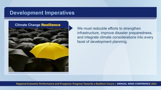 Development Imperatives
Climate Change Resilience
We must redouble efforts to strengthen
infrastructure, improve disaster preparedness,
and integrate climate considerations into every
facet of development planning.
Regional Economic Performance and Prospects: Progress Towards a Resilient Future | ANNUAL NEWS CONFERENCE 2025
 