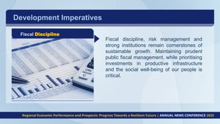 Development Imperatives
Fiscal Discipline
Fiscal discipline, risk management and
strong institutions remain cornerstones of
sustainable growth. Maintaining prudent
public fiscal management, while prioritising
investments in productive infrastructure
and the social well-being of our people is
critical.
Regional Economic Performance and Prospects: Progress Towards a Resilient Future | ANNUAL NEWS CONFERENCE 2025
 