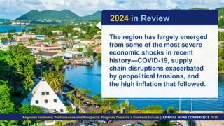 The region has largely emerged
from some of the most severe
economic shocks in recent
history—COVID-19, supply
chain disruptions exacerbated
by geopolitical tensions, and
the high inflation that followed.
2024 in Review
Regional Economic Performance and Prospects: Progress Towards a Resilient Future | ANNUAL NEWS CONFERENCE 2025
 