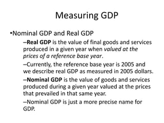 Measuring GDP
•Nominal GDP and Real GDP
–Real GDP is the value of final goods and services
produced in a given year when valued at the
prices of a reference base year.
–Currently, the reference base year is 2005 and
we describe real GDP as measured in 2005 dollars.
–Nominal GDP is the value of goods and services
produced during a given year valued at the prices
that prevailed in that same year.
–Nominal GDP is just a more precise name for
GDP.
 