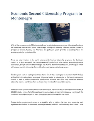 Economic Second Citizenship Program in
Montenegro
With all the announcement of Montenegro's brand new instant economic second citizenship plan, there
has never ever been a much better time to begin looking into obtaining a second passport. Aimed at
prosperous Chinese, Russian, and Americans this particular system provides an exciting chance for
anyone considering next citizenship.
There are only 3 nations in the earth which provide financial citizenship programs: the Caribbean
country of St Nevis along with the Commonwealth of Dominica. All other nations which provide these
applications, though somewhat harder to get are: Austria, the Dominican Republic, and Paraguay which
will provide you with citizenship after residing there using a naturalization program.
Montenegro is such an exciting brand new chance for all those looking for to maintain the PT lifestyle
and delight in the advantages which dual citizenship is able to provide due to the booming economic
system as well as offshore investment opportunities available there also. This brand new financial
citizenship plan is a brand new effort to attract more investors from around the planet.
To be able to be qualified for this financial citizenship plan, individuals should commit a minimum of EUR
500,000 into the nation. Part of this particular investment goes straight to the treasury, even though the
remainder is usually to be used to make employment and business within the nation.
This particular announcement comes as no shock for a lot of insiders that have been suspecting such
agreement was offered for some time probably to wealthy investors. This citizenship while rather a little
 