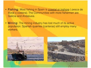 •

Fishing: Most fishing in Spain is coastal or inshore ( pesca de
litoral o costera). The Communities with more fishermen are
Galicia and Andalusia.

•

Mining: The mining industry has lost much of its active
population. Spanish quarries (canteras) still employ many
workers.

 