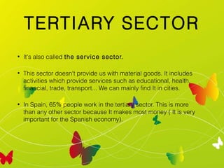 TERTIARY SECTOR
•

It's also called the service sector.

•

This sector doesn't provide us with material goods. It includes
activities which provide services such as educational, health,
financial, trade, transport... We can mainly find It in cities.

•

In Spain, 65% people work in the tertiary sector. This is more
than any other sector because It makes most money ( It is very
important for the Spanish economy).

 
