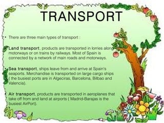 TRANSPORT
•

There are three main types of transport :

•

Land transport, products are transported in lorries along
motorways or on trains by railways. Most of Spain is
connected by a network of main roads and motorways.

•

Sea transport, ships leave from and arrive at Spain's
seaports. Merchandise is transported on large cargo ships
( the busiest ports are in Algeciras, Barcelona, Bilbao and
Valencia).

•

Air transport, products are transported in aeroplanes that
take off from and land at airports ( Madrid-Barajas is the
busiest AirPort).

 