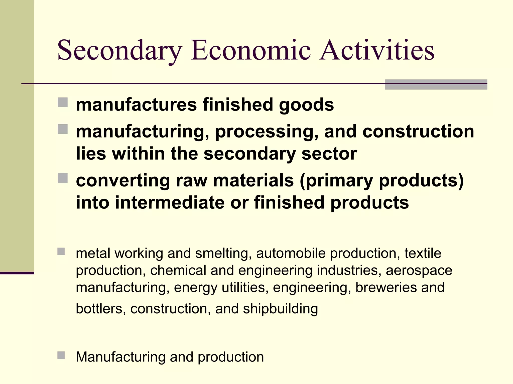 Secondary Economic Activities
 manufactures finished goods
 manufacturing, processing, and construction

lies within the secondary sector
 converting raw materials (primary products)
into intermediate or finished products
 metal working and smelting, automobile production, textile

production, chemical and engineering industries, aerospace
manufacturing, energy utilities, engineering, breweries and
bottlers, construction, and shipbuilding
 Manufacturing and production

 