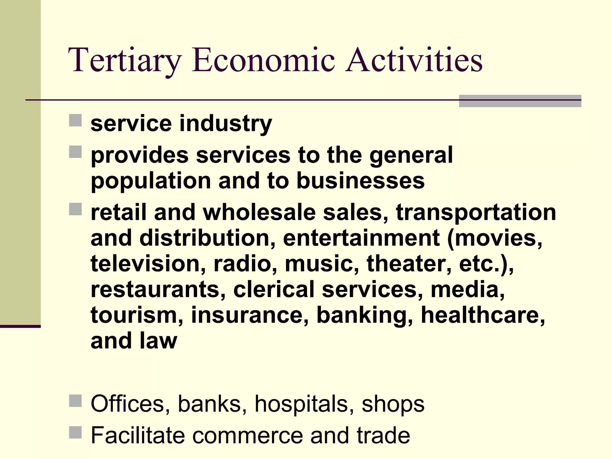 Tertiary Economic Activities
 service industry
 provides services to the general

population and to businesses
 retail and wholesale sales, transportation
and distribution, entertainment (movies,
television, radio, music, theater, etc.),
restaurants, clerical services, media,
tourism, insurance, banking, healthcare,
and law
 Offices, banks, hospitals, shops
 Facilitate commerce and trade

 