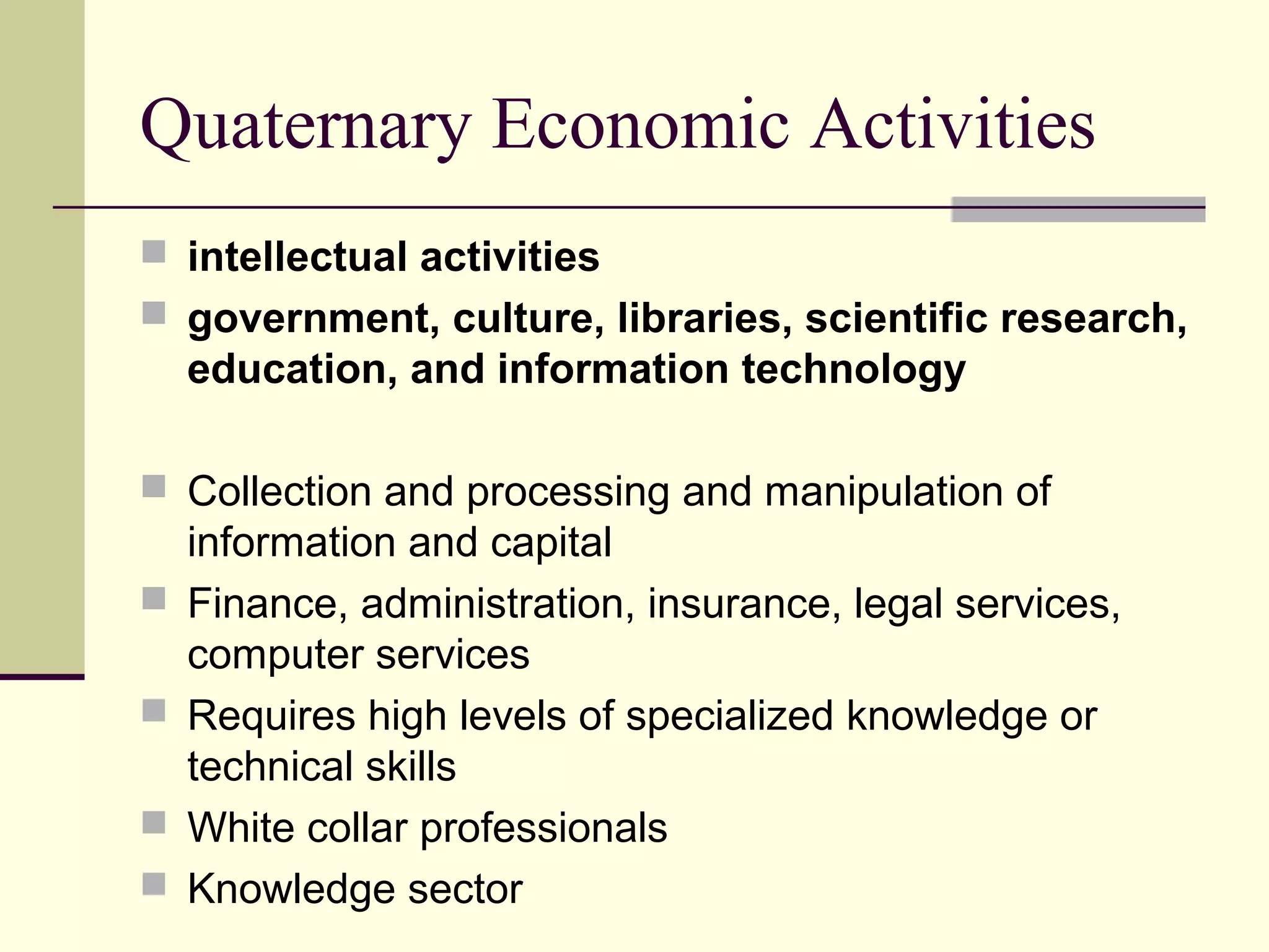 Quaternary Economic Activities
 intellectual activities
 government, culture, libraries, scientific research,

education, and information technology
 Collection and processing and manipulation of





information and capital
Finance, administration, insurance, legal services,
computer services
Requires high levels of specialized knowledge or
technical skills
White collar professionals
Knowledge sector

 