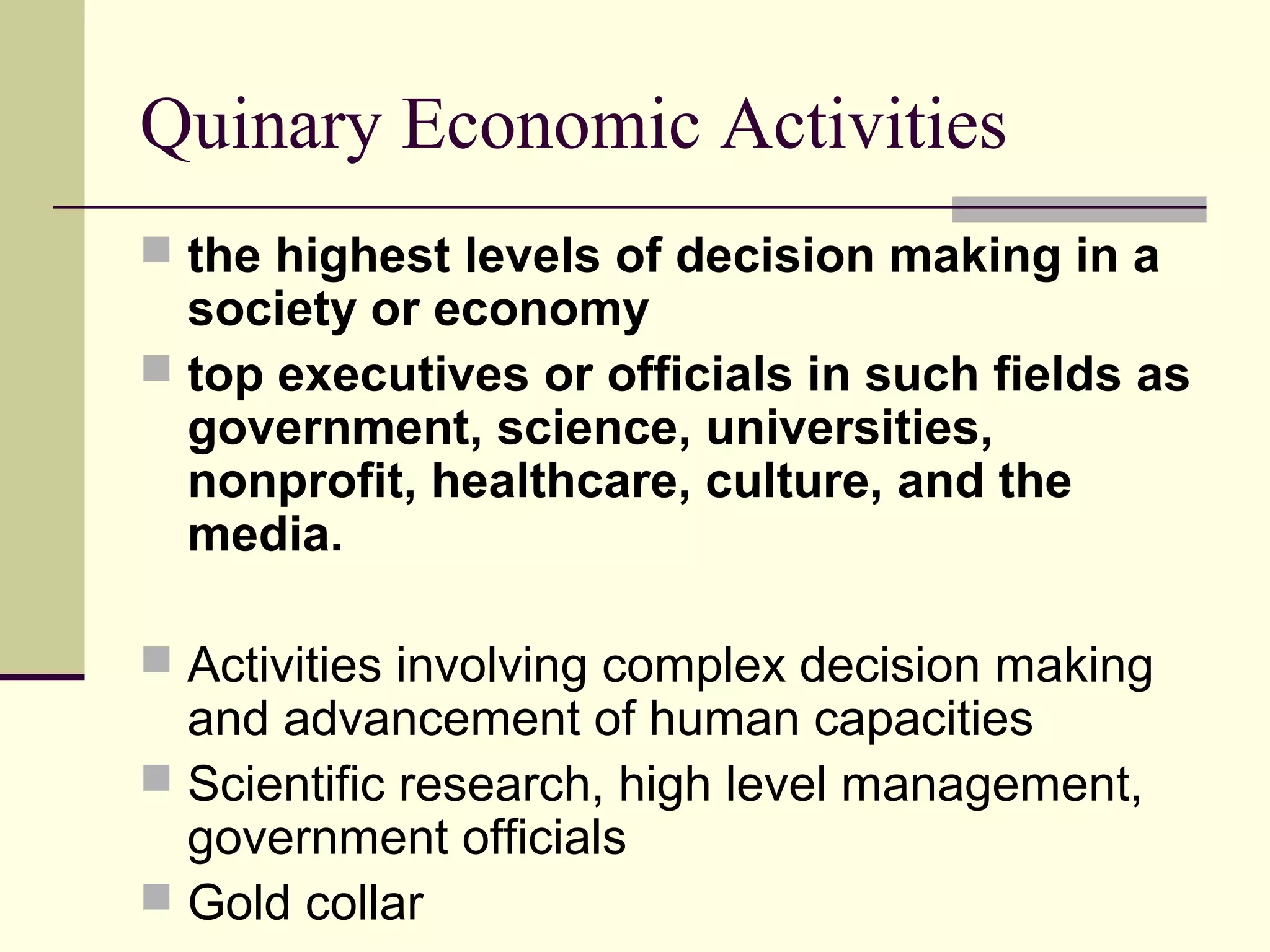 Quinary Economic Activities
 the highest levels of decision making in a

society or economy
 top executives or officials in such fields as
government, science, universities,
nonprofit, healthcare, culture, and the
media.
 Activities involving complex decision making

and advancement of human capacities
 Scientific research, high level management,
government officials
 Gold collar

 