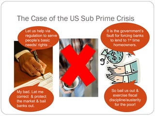The Case of the US Sub Prime Crisis
It is the government’s
fault for forcing banks
to lend to 1st
time
homeowners.
So bail us out &
exercise fiscal
discipline/austerity
for the poor!
Let us help via
regulation to serve
people’s basic
needs/ rights ...
My bad. Let me
correct & protect
the market & bail
banks out.
 