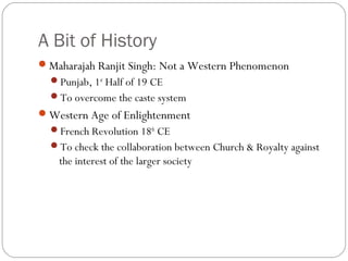 A Bit of History
Maharajah Ranjit Singh: Not a Western Phenomenon
Punjab, 1st
Half of 19 CE
To overcome the caste system
Western Age of Enlightenment
French Revolution 18th
CE
To check the collaboration between Church & Royalty against
the interest of the larger society
 