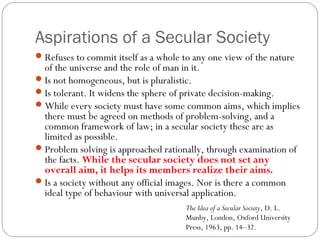 Aspirations of a Secular Society
Refuses to commit itself as a whole to any one view of the nature
of the universe and the role of man in it.
Is not homogeneous, but is pluralistic.
Is tolerant. It widens the sphere of private decision-making.
While every society must have some common aims, which implies
there must be agreed on methods of problem-solving, and a
common framework of law; in a secular society these are as
limited as possible.
Problem solving is approached rationally, through examination of
the facts. While the secular society does not set any
overall aim, it helps its members realize their aims.
Is a society without any official images. Nor is there a common
ideal type of behaviour with universal application.
The Idea of a Secular Society, D. L.
Munby, London, Oxford University
Press, 1963, pp. 14–32.
 