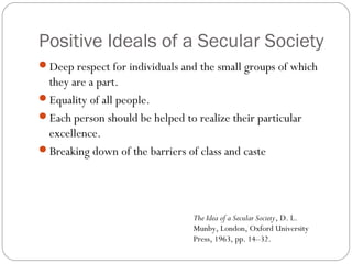 Positive Ideals of a Secular Society
Deep respect for individuals and the small groups of which
they are a part.
Equality of all people.
Each person should be helped to realize their particular
excellence.
Breaking down of the barriers of class and caste
The Idea of a Secular Society, D. L.
Munby, London, Oxford University
Press, 1963, pp. 14–32.
 