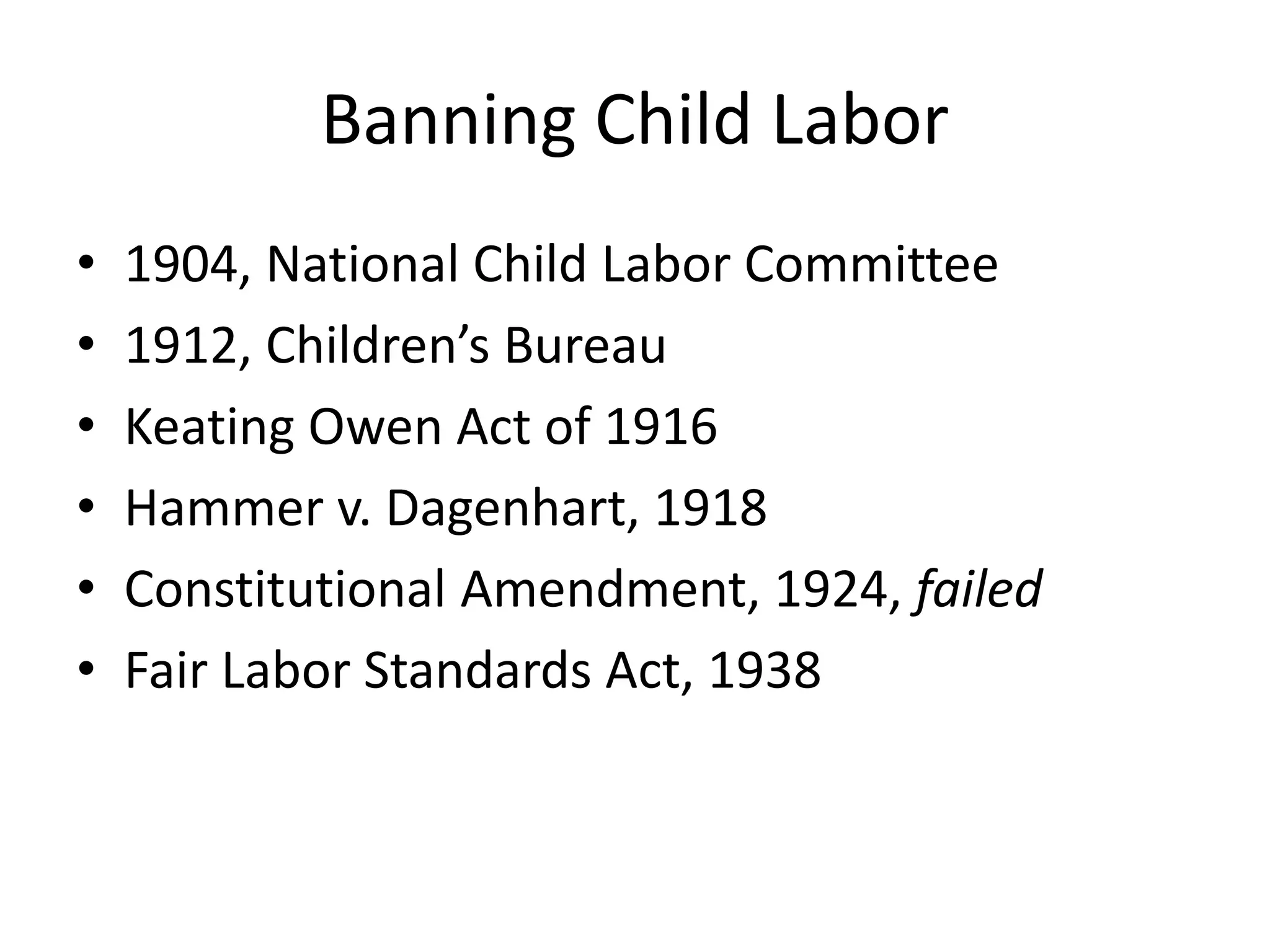 Banning Child Labor
• 1904, National Child Labor Committee
• 1912, Children’s Bureau
• Keating Owen Act of 1916
• Hammer v. Dagenhart, 1918
• Constitutional Amendment, 1924, failed
• Fair Labor Standards Act, 1938
 