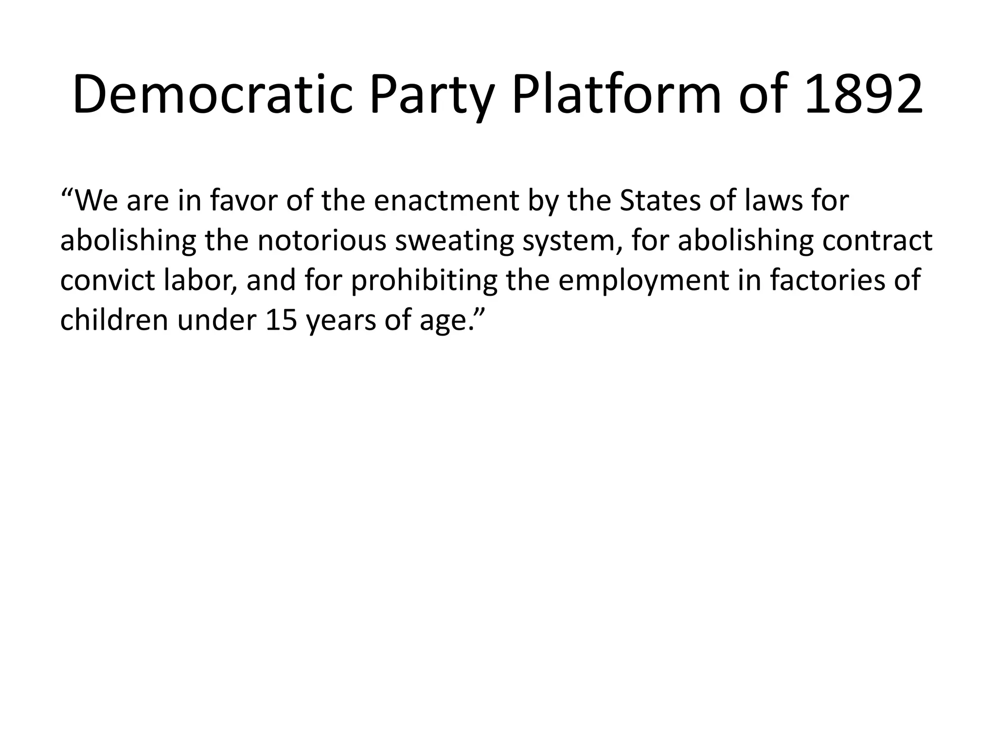 Democratic Party Platform of 1892
“We are in favor of the enactment by the States of laws for
abolishing the notorious sweating system, for abolishing contract
convict labor, and for prohibiting the employment in factories of
children under 15 years of age.”
 