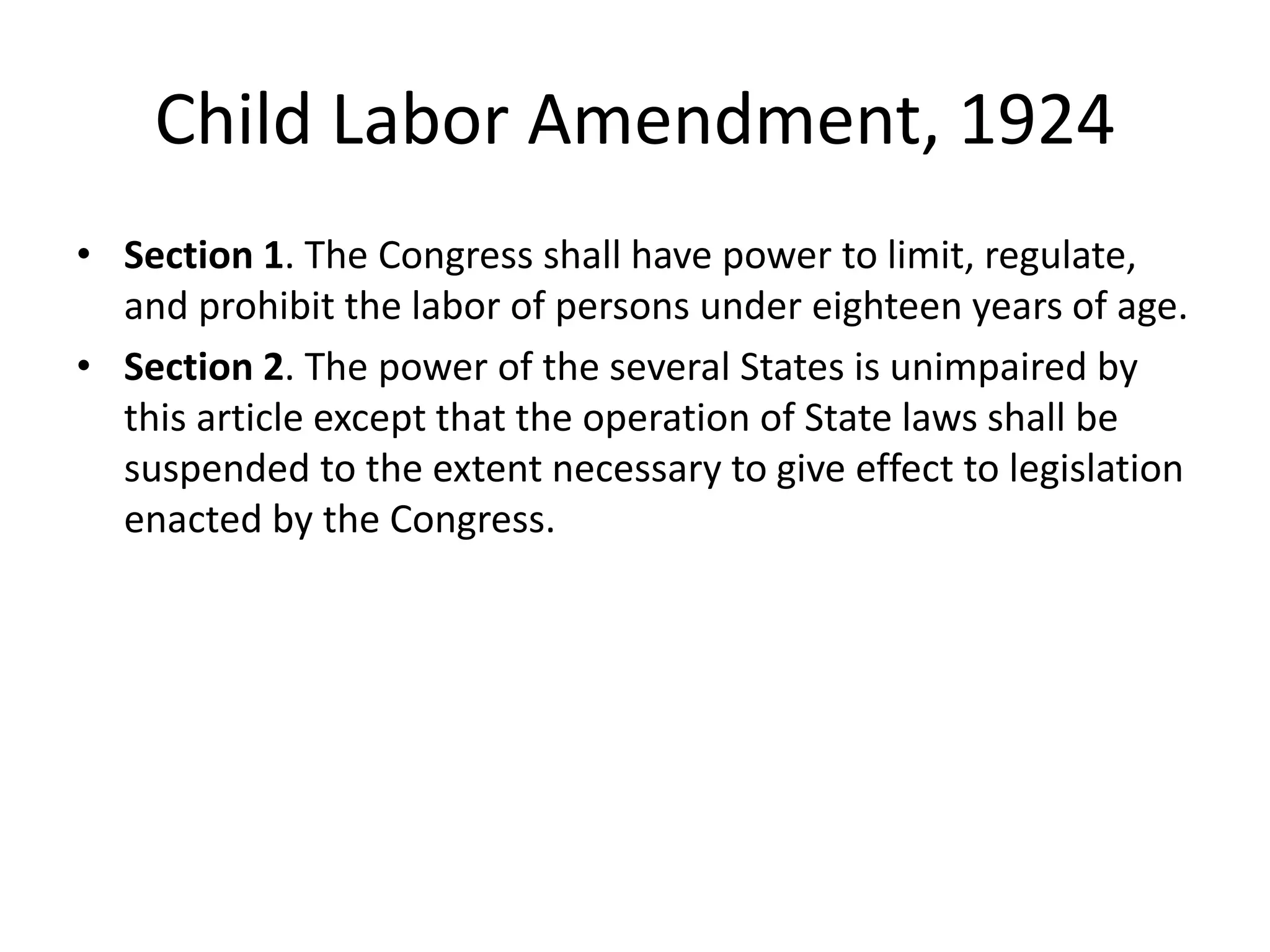 Child Labor Amendment, 1924
• Section 1. The Congress shall have power to limit, regulate,
and prohibit the labor of persons under eighteen years of age.
• Section 2. The power of the several States is unimpaired by
this article except that the operation of State laws shall be
suspended to the extent necessary to give effect to legislation
enacted by the Congress.
 
