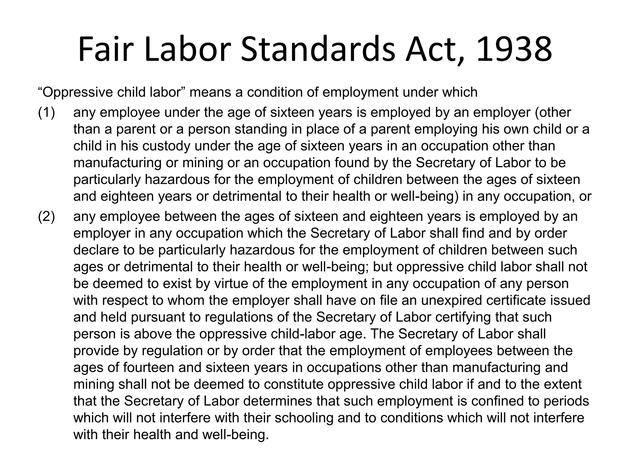 Fair Labor Standards Act, 1938
“Oppressive child labor” means a condition of employment under which
(1) any employee under the age of sixteen years is employed by an employer (other
than a parent or a person standing in place of a parent employing his own child or a
child in his custody under the age of sixteen years in an occupation other than
manufacturing or mining or an occupation found by the Secretary of Labor to be
particularly hazardous for the employment of children between the ages of sixteen
and eighteen years or detrimental to their health or well-being) in any occupation, or
(2) any employee between the ages of sixteen and eighteen years is employed by an
employer in any occupation which the Secretary of Labor shall find and by order
declare to be particularly hazardous for the employment of children between such
ages or detrimental to their health or well-being; but oppressive child labor shall not
be deemed to exist by virtue of the employment in any occupation of any person
with respect to whom the employer shall have on file an unexpired certificate issued
and held pursuant to regulations of the Secretary of Labor certifying that such
person is above the oppressive child-labor age. The Secretary of Labor shall
provide by regulation or by order that the employment of employees between the
ages of fourteen and sixteen years in occupations other than manufacturing and
mining shall not be deemed to constitute oppressive child labor if and to the extent
that the Secretary of Labor determines that such employment is confined to periods
which will not interfere with their schooling and to conditions which will not interfere
with their health and well-being.
 