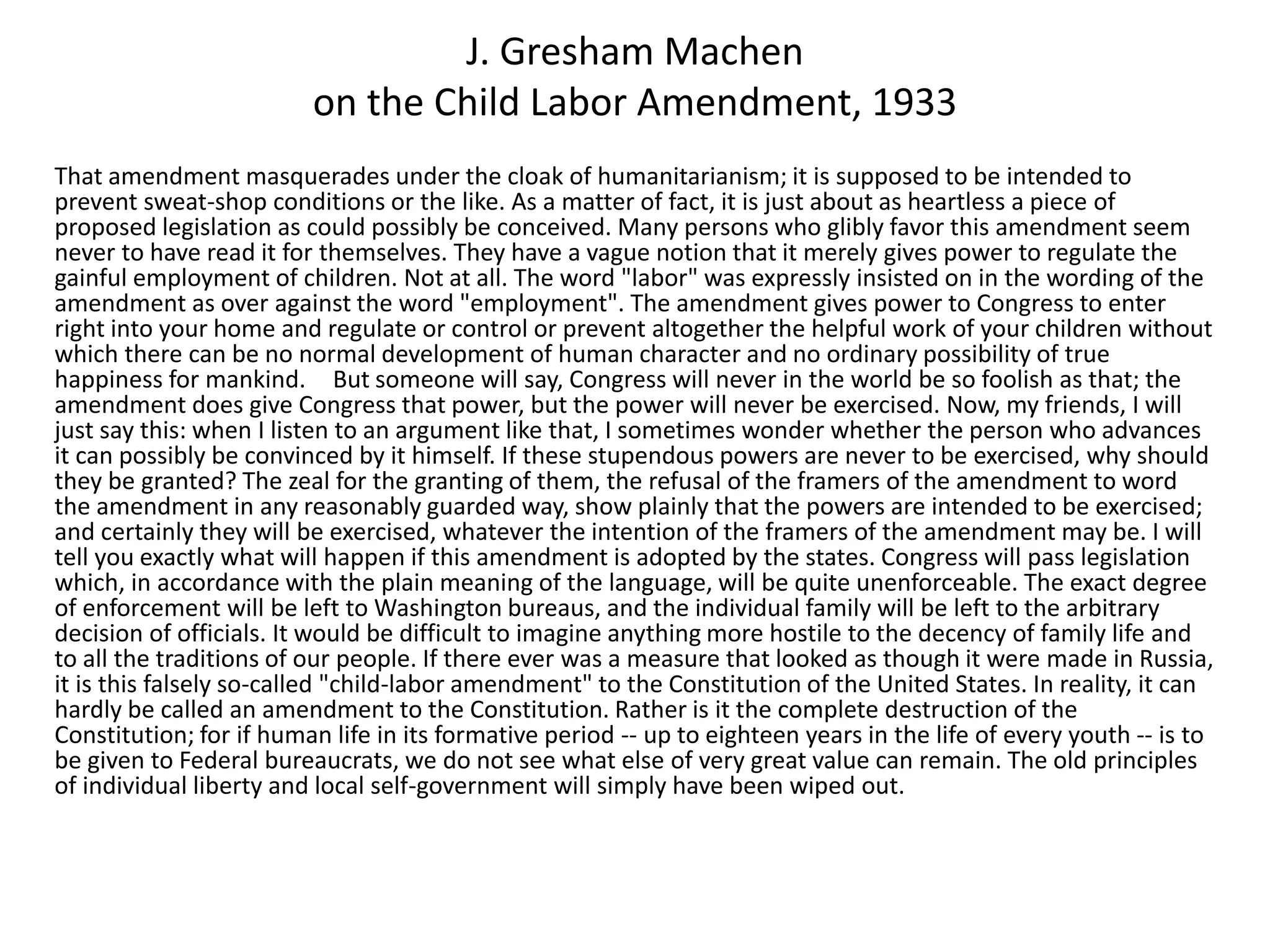 J. Gresham Machen
on the Child Labor Amendment, 1933
That amendment masquerades under the cloak of humanitarianism; it is supposed to be intended to
prevent sweat-shop conditions or the like. As a matter of fact, it is just about as heartless a piece of
proposed legislation as could possibly be conceived. Many persons who glibly favor this amendment seem
never to have read it for themselves. They have a vague notion that it merely gives power to regulate the
gainful employment of children. Not at all. The word "labor" was expressly insisted on in the wording of the
amendment as over against the word "employment". The amendment gives power to Congress to enter
right into your home and regulate or control or prevent altogether the helpful work of your children without
which there can be no normal development of human character and no ordinary possibility of true
happiness for mankind. But someone will say, Congress will never in the world be so foolish as that; the
amendment does give Congress that power, but the power will never be exercised. Now, my friends, I will
just say this: when I listen to an argument like that, I sometimes wonder whether the person who advances
it can possibly be convinced by it himself. If these stupendous powers are never to be exercised, why should
they be granted? The zeal for the granting of them, the refusal of the framers of the amendment to word
the amendment in any reasonably guarded way, show plainly that the powers are intended to be exercised;
and certainly they will be exercised, whatever the intention of the framers of the amendment may be. I will
tell you exactly what will happen if this amendment is adopted by the states. Congress will pass legislation
which, in accordance with the plain meaning of the language, will be quite unenforceable. The exact degree
of enforcement will be left to Washington bureaus, and the individual family will be left to the arbitrary
decision of officials. It would be difficult to imagine anything more hostile to the decency of family life and
to all the traditions of our people. If there ever was a measure that looked as though it were made in Russia,
it is this falsely so-called "child-labor amendment" to the Constitution of the United States. In reality, it can
hardly be called an amendment to the Constitution. Rather is it the complete destruction of the
Constitution; for if human life in its formative period -- up to eighteen years in the life of every youth -- is to
be given to Federal bureaucrats, we do not see what else of very great value can remain. The old principles
of individual liberty and local self-government will simply have been wiped out.
 