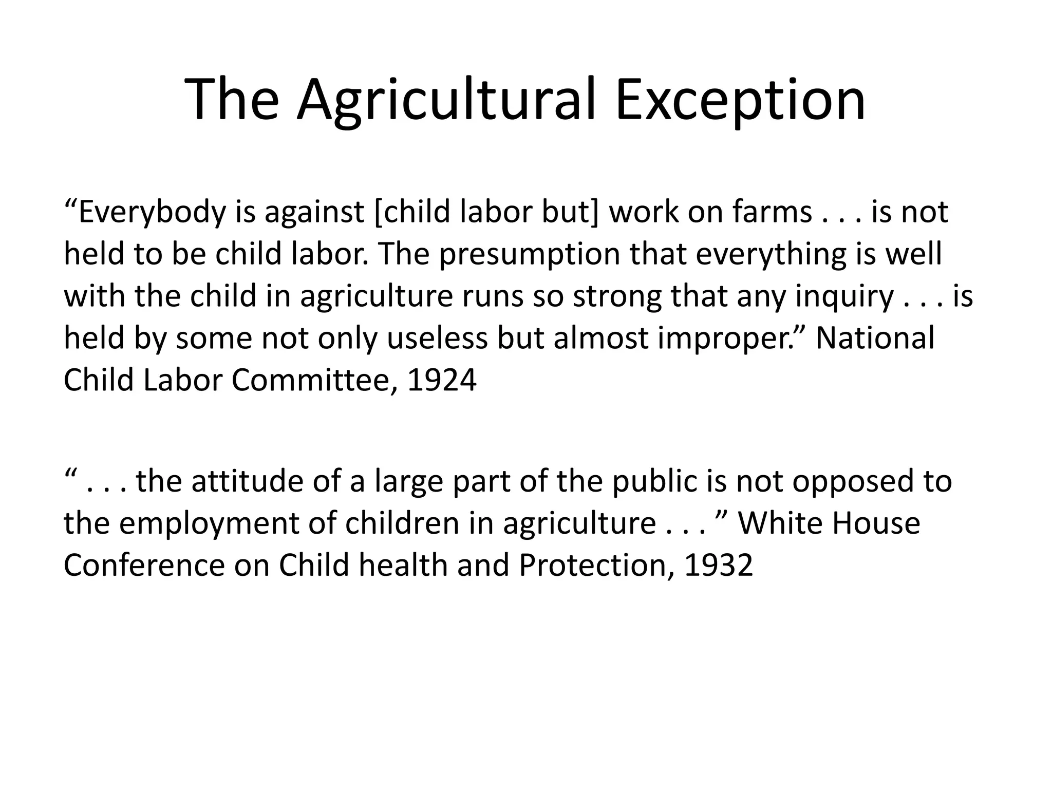 The Agricultural Exception
“Everybody is against [child labor but] work on farms . . . is not
held to be child labor. The presumption that everything is well
with the child in agriculture runs so strong that any inquiry . . . is
held by some not only useless but almost improper.” National
Child Labor Committee, 1924
“ . . . the attitude of a large part of the public is not opposed to
the employment of children in agriculture . . . ” White House
Conference on Child health and Protection, 1932
 