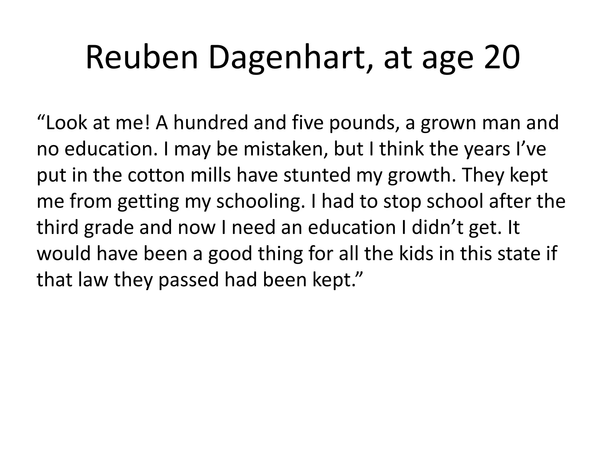 Reuben Dagenhart, at age 20
“Look at me! A hundred and five pounds, a grown man and
no education. I may be mistaken, but I think the years I’ve
put in the cotton mills have stunted my growth. They kept
me from getting my schooling. I had to stop school after the
third grade and now I need an education I didn’t get. It
would have been a good thing for all the kids in this state if
that law they passed had been kept.”
 