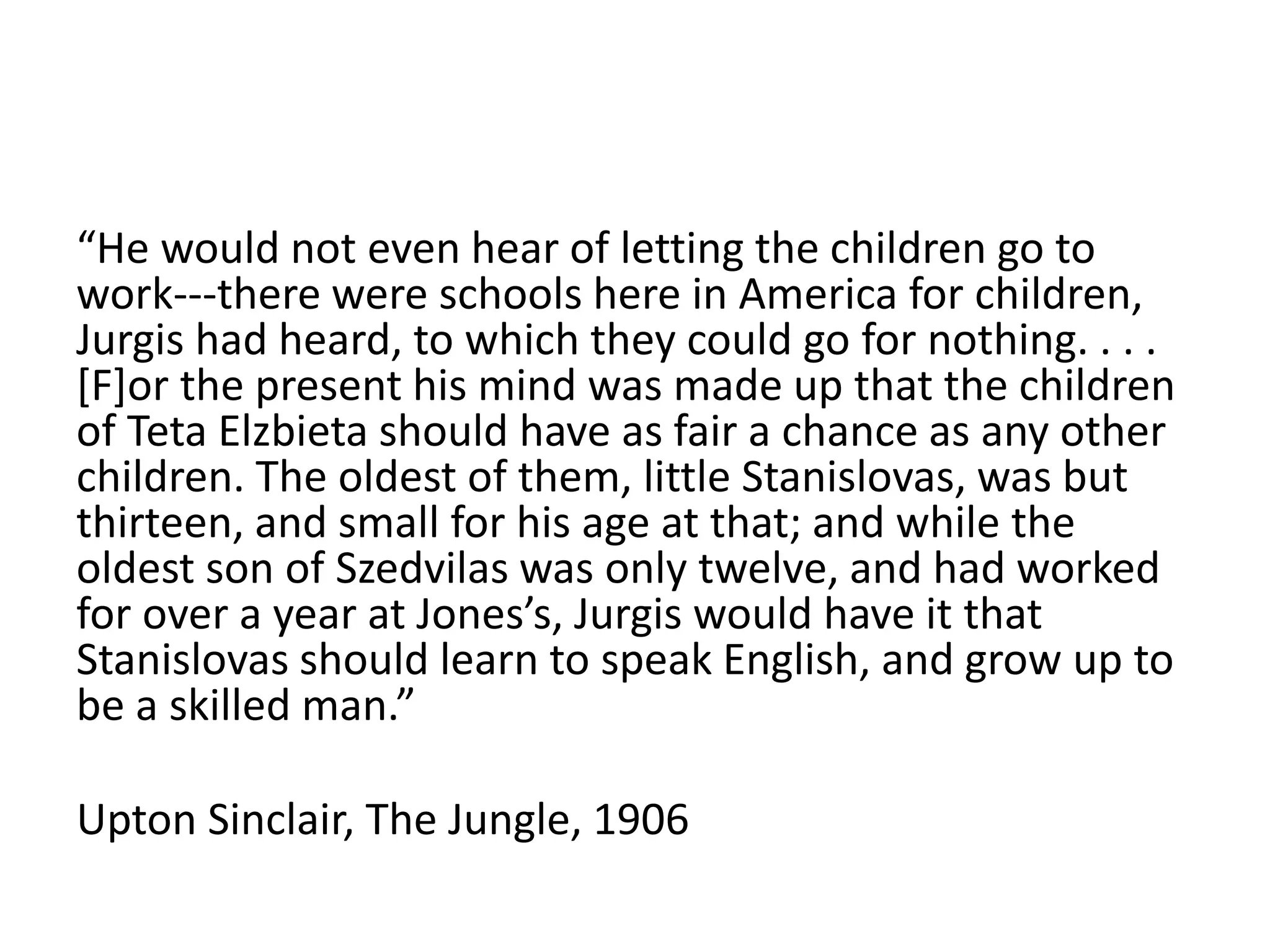 “He would not even hear of letting the children go to
work---there were schools here in America for children,
Jurgis had heard, to which they could go for nothing. . . .
[F]or the present his mind was made up that the children
of Teta Elzbieta should have as fair a chance as any other
children. The oldest of them, little Stanislovas, was but
thirteen, and small for his age at that; and while the
oldest son of Szedvilas was only twelve, and had worked
for over a year at Jones’s, Jurgis would have it that
Stanislovas should learn to speak English, and grow up to
be a skilled man.”
Upton Sinclair, The Jungle, 1906
 