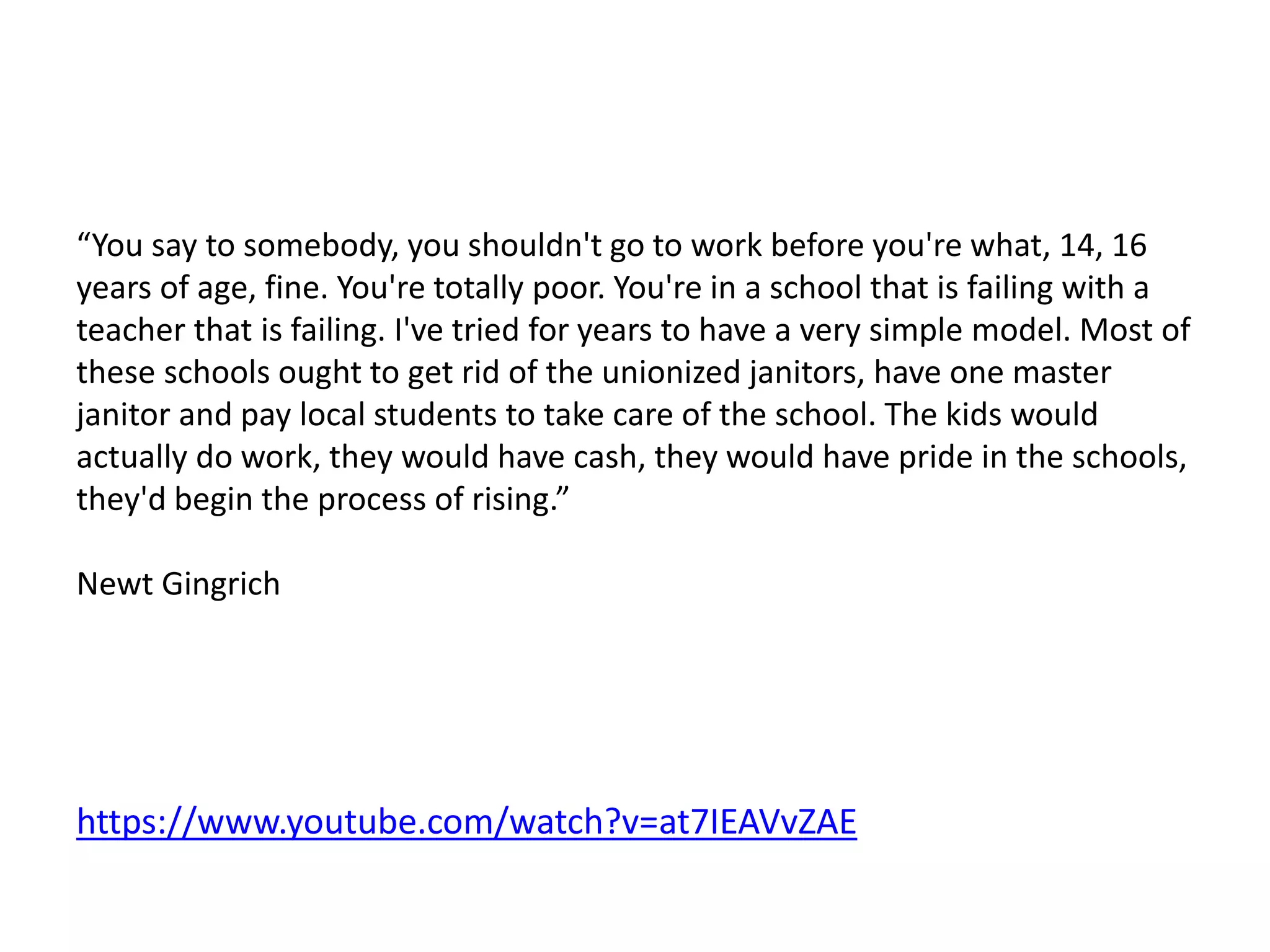 “You say to somebody, you shouldn't go to work before you're what, 14, 16
years of age, fine. You're totally poor. You're in a school that is failing with a
teacher that is failing. I've tried for years to have a very simple model. Most of
these schools ought to get rid of the unionized janitors, have one master
janitor and pay local students to take care of the school. The kids would
actually do work, they would have cash, they would have pride in the schools,
they'd begin the process of rising.”
Newt Gingrich
https://www.youtube.com/watch?v=at7IEAVvZAE
 