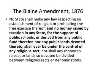 The Blaine Amendment, 1876
• No State shall make any law respecting an
establishment of religion or prohibiting the
free exercise thereof; and no money raised by
taxation in any State, for the support of
public schools, or derived from any public
fund therefor, nor any public lands devoted
thereto, shall ever be under the control of
any religious sect, nor shall any money so
raised, or lands so devoted be divided
between religious sects or denominations.
 