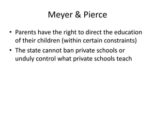Meyer & Pierce
• Parents have the right to direct the education
of their children (within certain constraints)
• The state cannot ban private schools or
unduly control what private schools teach
 