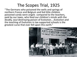 The Scopes Trial, 1925
“The Germans who poisoned the wells and springs of
northern France and Belgium and fed little children
poisoned candy were angels compared to the teachers,
paid by our taxes, who feed our children's minds with the
deadly, soul-destroying poison of Evolution....Evolution and
the teaching of Evolution in tax-supported schools is the
greatest curse that ever fell upon this earth.”
 