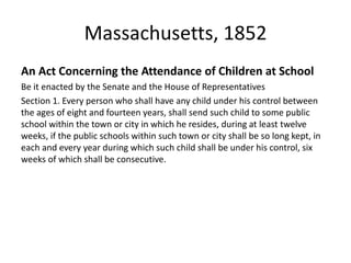 Massachusetts, 1852
An Act Concerning the Attendance of Children at School
Be it enacted by the Senate and the House of Representatives
Section 1. Every person who shall have any child under his control between
the ages of eight and fourteen years, shall send such child to some public
school within the town or city in which he resides, during at least twelve
weeks, if the public schools within such town or city shall be so long kept, in
each and every year during which such child shall be under his control, six
weeks of which shall be consecutive.
 