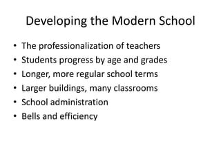 Developing the Modern School
• The professionalization of teachers
• Students progress by age and grades
• Longer, more regular school terms
• Larger buildings, many classrooms
• School administration
• Bells and efficiency
 