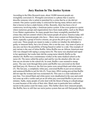 Jury Racism In The Justice System
According to the Ohio Research team, about 10,000 innocent people are
wrongfully convicted (3). Wrongful convictions is a phrase that is used to
describe someone who is jailed or punished for a crime that he or she did not
commit. Our justice system today is criticized for having many defects and is one
that is known to have a dark history of this. Recently, there has been a lot of
controversy involving today s American justice system. It has even gotten to a point
where numerous groups and organizations have been made public, such as the Black
Lives Matter organization. So many people have been wrongfully punished for
crimes they did not commit which is the reason people all across America today still
protest for the innocent people who have... Show more content on Helpwriting.net ...
Juries, typically a group of twelve citizens, are given the job to give a verdict on a
court case. These people are meant to make a verdict on whether the defendant is
guilty or innocent fairly, but a lot of times, this is not the case. Any team of juries or
any jury can have the possibility of being biased or unfair to a side. One example of
jury racism is the case of Julius Ruffin. Julius Ruffin was an African American man
who was charged with raping a young nurse (4). The nurse was attacked and raped
in her apartment, but weeks later did the young nurse identify Ruffin as the
attacker (4). Ruffin was a maintenance worker at the same medical school as the
nurse (4). The nurse called the police and said he was the attacker after she saw
him use an elevator in the school (4). In court, Ruffin s case seemed to stump
juries. The case went through three juries and Ruffin was convicted on the third
and final jury (4). However, the first two juries were mixed black and white juries
(5). The last jury, a completely white jury, convicted Ruffin in just seven minutes
and sentenced Ruffin to jail for life (5). Years later, DNA testing proved that Ruffin
did not rape the woman and was exonerated (4). This case is a clear indication of
jury bias. Two mixed black and white jurors were deadlocked in the case and could
not come up with a verdict and yet an all white jury convicted Ruffin in just seven
minutes. Sadly, many people of color deal with the threat of being at a disadvantage
in court because of the color of their skin. Black men in particular have suffered
racism in the justice court for many years. This further shows how innocent people,
like Ruffin, have to still fear our racist justice system that can still find people like him
 