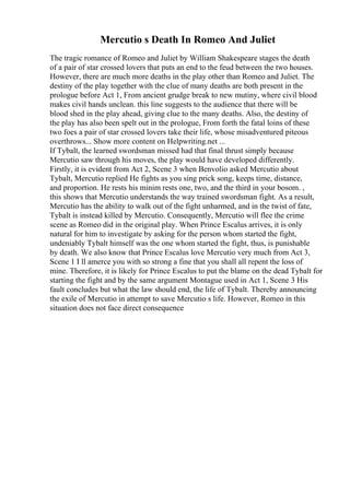 Mercutio s Death In Romeo And Juliet
The tragic romance of Romeo and Juliet by William Shakespeare stages the death
of a pair of star crossed lovers that puts an end to the feud between the two houses.
However, there are much more deaths in the play other than Romeo and Juliet. The
destiny of the play together with the clue of many deaths are both present in the
prologue before Act 1, From ancient grudge break to new mutiny, where civil blood
makes civil hands unclean. this line suggests to the audience that there will be
blood shed in the play ahead, giving clue to the many deaths. Also, the destiny of
the play has also been spelt out in the prologue, From forth the fatal loins of these
two foes a pair of star crossed lovers take their life, whose misadventured piteous
overthrows... Show more content on Helpwriting.net ...
If Tybalt, the learned swordsman missed had that final thrust simply because
Mercutio saw through his moves, the play would have developed differently.
Firstly, it is evident from Act 2, Scene 3 when Benvolio asked Mercutio about
Tybalt, Mercutio replied He fights as you sing prick song, keeps time, distance,
and proportion. He rests his minim rests one, two, and the third in your bosom. ,
this shows that Mercutio understands the way trained swordsman fight. As a result,
Mercutio has the ability to walk out of the fight unharmed, and in the twist of fate,
Tybalt is instead killed by Mercutio. Consequently, Mercutio will flee the crime
scene as Romeo did in the original play. When Prince Escalus arrives, it is only
natural for him to investigate by asking for the person whom started the fight,
undeniably Tybalt himself was the one whom started the fight, thus, is punishable
by death. We also know that Prince Escalus love Mercutio very much from Act 3,
Scene 1 I ll amerce you with so strong a fine that you shall all repent the loss of
mine. Therefore, it is likely for Prince Escalus to put the blame on the dead Tybalt for
starting the fight and by the same argument Montague used in Act 1, Scene 3 His
fault concludes but what the law should end, the life of Tybalt. Thereby announcing
the exile of Mercutio in attempt to save Mercutio s life. However, Romeo in this
situation does not face direct consequence
 