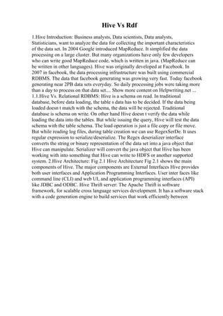 Hive Vs Rdf
1.Hive Introduction: Business analysts, Data scientists, Data analysts,
Statisticians, want to analyze the data for collecting the important characteristics
of the data set. In 2004 Google introduced MapReduce. It simplified the data
processing on a large cluster. But many organizations have only few developers
who can write good MapReduce code, which is written in java. (MapReduce can
be written in other languages). Hive was originally developed at Facebook. In
2007 in facebook, the data processing infrastructure was built using commercial
RDBMS. The data that facebook generating was growing very fast. Today facebook
generating near 2PB data sets everyday. So daily processing jobs were taking more
than a day to process on that data set.... Show more content on Helpwriting.net ...
1.1.Hive Vs. Relational RDBMS: Hive is a schema on read. In traditional
database, before data loading, the table s data has to be decided. If the data being
loaded doesn t match with the schema, the data will be rejected. Traditional
database is schema on write. On other hand Hive doesn t verify the data while
loading the data into the tables. But while issuing the query, Hive will test the data
schema with the table schema. The load operation is just a file copy or file move.
But while reading log files, during table creation we can use RegexSerDe. It uses
regular expression to serialize/deserialize. The Regex deserializer interface
converts the string or binary representation of the data set into a java object that
Hive can manipulate. Serializer will convert the java object that Hive has been
working with into something that Hive can write to HDFS or another supported
system. 2.Hive Architecture: Fig 2.1 Hive Architecture Fig 2.1 shows the main
components of Hive. The major components are External Interfaces Hive provides
both user interfaces and Application Programming Interfaces. User inter faces like
command line (CLI) and web UI, and application programming interfaces (API)
like JDBC and ODBC. Hive Thrift server: The Apache Thrift is software
framework, for scalable cross language services development. It has a software stack
with a code generation engine to build services that work efficiently between
 