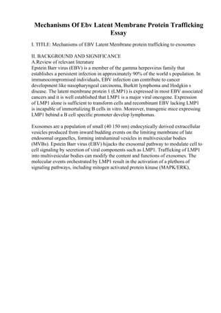 Mechanisms Of Ebv Latent Membrane Protein Trafficking
Essay
I. TITLE: Mechanisms of EBV Latent Membrane protein trafficking to exosomes
II. BACKGROUND AND SIGNIFICANCE
A.Review of relevant literature
Epstein Barr virus (EBV) is a member of the gamma herpesvirus family that
establishes a persistent infection in approximately 90% of the world s population. In
immunocompromised individuals, EBV infection can contribute to cancer
development like nasopharyngeal carcinoma, Burkitt lymphoma and Hodgkin s
disease. The latent membrane protein 1 (LMP1) is expressed in most EBV associated
cancers and it is well established that LMP1 is a major viral oncogene. Expression
of LMP1 alone is sufficient to transform cells and recombinant EBV lacking LMP1
is incapable of immortalizing B cells in vitro. Moreover, transgenic mice expressing
LMP1 behind a B cell specific promoter develop lymphomas.
Exosomes are a population of small (40 150 nm) endocytically derived extracellular
vesicles produced from inward budding events on the limiting membrane of late
endosomal organelles, forming intraluminal vesicles in multivesicular bodies
(MVBs). Epstein Barr virus (EBV) hijacks the exosomal pathway to modulate cell to
cell signaling by secretion of viral components such as LMP1. Trafficking of LMP1
into multivesicular bodies can modify the content and functions of exosomes. The
molecular events orchestrated by LMP1 result in the activation of a plethora of
signaling pathways, including mitogen activated protein kinase (MAPK/ERK),
 