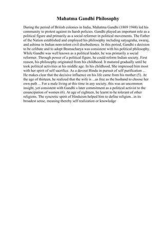 Mahatma Gandhi Philosophy
During the period of British colonies in India, Mahatma Gandhi (1869 1948) led his
community to protest against its harsh policies. Gandhi played an important role as a
political figure and primarily as a social reformer in political movements. The Father
of the Nation established and employed his philosophy including satyagraha, swaraj,
and ashima in Indian nonviolent civil disobedience. In this period, Gandhi s decision
to be celibate and to adopt Bramacharya was consistent with his political philosophy.
While Gandhi was well known as a political leader, he was primarily a social
reformer. Through power of a political figure, he could reform Indian society. First
reason, his philosophy originated from his childhood. It matured gradually until he
took political activities at his middle age. In his childhood, She impressed him most
with her spirit of self sacrifice. As a devout Hindu in pursuit of self purification ...
He makes clear that the decisive influence on his life came from his mother (5). At
the age of thirteen, he realized that the wife is ...as free as the husband to choose her
own path ... For a male living at this time in any society, this was an uncommon
insight, yet consistent with Gandhi s later commitment as a political activist to the
emancipation of women (6). At age of eighteen, he learnt to be tolerant of other
religions. The syncretic spirit of Hinduism helped him to define religion...in its
broadest sense, meaning thereby self realization or knowledge
 