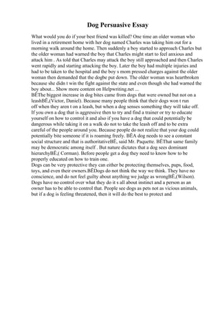 Dog Persuasive Essay
What would you do if your best friend was killed? One time an older woman who
lived in a retirement home with her dog named Charles was taking him out for a
morning walk around the home. Then suddenly a boy started to approach Charles but
the older woman had warned the boy that Charles might start to feel anxious and
attack him . As told that Charles may attack the boy still approached and then Charles
went rapidly and starting attacking the boy. Later the boy had multiple injuries and
had to be taken to the hospital and the boy s mom pressed charges against the older
woman then demanded that the dogbe put down. The older woman was heartbroken
because she didn t win the fight against the state and even though she had warned the
boy about... Show more content on Helpwriting.net ...
ВЁThe biggest increase in dog bites came from dogs that were owned but not on a
leashВЁ,(Victor, Daniel). Because many people think that their dogs won t run
off when they aren t on a leash, but when a dog senses something they will take off.
If you own a dog that is aggressive then to try and find a trainer or try to educate
yourself on how to control it and also if you have a dog that could potentially be
dangerous while taking it on a walk do not to take the leash off and to be extra
careful of the people around you. Because people do not realize that your dog could
potentially bite someone if it is roaming freely. ВЁA dog needs to see a constant
social structure and that is authoritativeВЁ, said Mr. Paquette. ВЁThat same family
may be democratic among itself . But nature dictates that a dog sees dominant
hierarchyВЁ,( Corman). Before people get a dog they need to know how to be
properly educated on how to train one.
Dogs can be very protective they can either be protecting themselves, pups, food,
toys, and even their owners.ВЁDogs do not think the way we think. They have no
conscience, and do not feel guilty about anything we judge as wrongВЁ,(Wilson).
Dogs have no control over what they do it s all about instinct and a person as an
owner has to be able to control that. People see dogs as pets not as vicious animals,
but if a dog is feeling threatened, then it will do the best to protect and
 