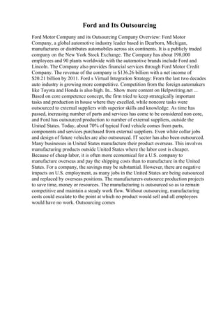 Ford and Its Outsourcing
Ford Motor Company and its Outsourcing Company Overview: Ford Motor
Company, a global automotive industry leader based in Dearborn, Michigan,
manufactures or distributes automobiles across six continents. It is a publicly traded
company on the New York Stock Exchange. The Company has about 198,000
employees and 90 plants worldwide with the automotive brands include Ford and
Lincoln. The Company also provides financial services through Ford Motor Credit
Company. The revenue of the company is $136.26 billion with a net income of
$20.21 billion by 2011. Ford s Virtual Integration Strategy: From the last two decades
auto industry is growing more competitive. Competition from the foreign automakers
like Toyota and Honda is also high. In... Show more content on Helpwriting.net ...
Based on core competence concept, the firm tried to keep strategically important
tasks and production in house where they excelled, while noncore tasks were
outsourced to external suppliers with superior skills and knowledge. As time has
passed, increasing number of parts and services has come to be considered non core,
and Ford has outsourced production to number of external suppliers, outside the
United States. Today, about 70% of typical Ford vehicle comes from parts,
components and services purchased from external suppliers. Even white collar jobs
and design of future vehicles are also outsourced. IT sector has also been outsourced.
Many businesses in United States manufacture their product overseas. This involves
manufacturing products outside United States where the labor cost is cheaper.
Because of cheap labor, it is often more economical for a U.S. company to
manufacture overseas and pay the shipping costs than to manufacture in the United
States. For a company, the savings may be substantial. However, there are negative
impacts on U.S. employment, as many jobs in the United States are being outsourced
and replaced by overseas positions. The manufacturers outsource production projects
to save time, money or resources. The manufacturing is outsourced so as to remain
competitive and maintain a steady work flow. Without outsourcing, manufacturing
costs could escalate to the point at which no product would sell and all employees
would have no work. Outsourcing comes
 