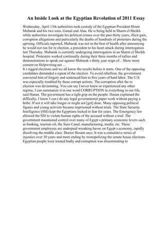 An Inside Look at the Egyptian Revolution of 2011 Essay
Wednesday, April 13th authorities took custody of the Egyptian President Hosni
Mubarak and his two sons, Gamal and Alaa. He is being held in Sharm el Sheikh
while authorities investigate his political crimes over the past thirty years, illicit gain,
corruption allegations and particularly the deaths of hundreds of protesters during the
uprising. Officials reported, Mubarak was not in the best of health after announcing
he would not run for re election, a precedent to his heart attack during interrogation
last Thursday. Mubarak is currently undergoing interrogation in an Sharm el Sheikh
hospital. Protesters worked continually during their three months of rallies and
demonstrations to speak out against Mubarak s thirty year reign of... Show more
content on Helpwriting.net ...
It s rigged elections and we all know the results before it starts. One of the opposing
candidates demanded a repeat of the election. To avoid rebellion, the government
convicted him of forgery and sentenced him to five years of hard labor. The U.S.
was especially troubled by these corrupt actions. The corruption after the re
election was devastating. You can say I never knew or experienced any other
regime, I can summarize it in one word CORRUPTION in everything in our life,
said Hanan. The government has a tight grip on the people. Hanan explained the
difficulty, I know I can t do any legal governmental paper work without paying a
bribe. If not it will take longer or might not [get] done. Many opposing political
figures and young activists became imprisoned without trials. The State Security
Intelligence (SSI) kept the Egyptians locked in fear for years. The Emergency law
allowed the SSI to violate human rights of the accused without a trial. The
government maintained control over many of Egypt s primary economic levers such
as banking, tourism oil, the Suez Canal, manufacturing, media, etc. These
government employees are underpaid wreaking havoc on Egypt s economy, rapidly
dissolving the middle class. Doctor Hosam says: It was a cumulative series of
injustice over 30 years and more ending by monopolizing the senate house elections.
Egyptian people were treated badly and corruption was disseminating to
 