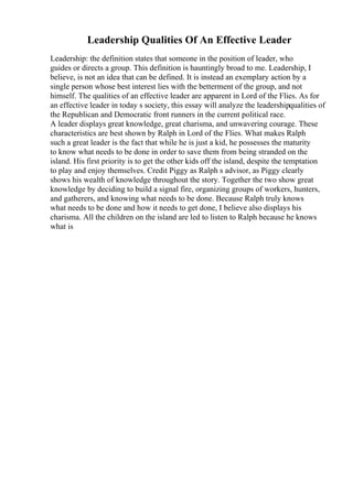 Leadership Qualities Of An Effective Leader
Leadership: the definition states that someone in the position of leader, who
guides or directs a group. This definition is hauntingly broad to me. Leadership, I
believe, is not an idea that can be defined. It is instead an exemplary action by a
single person whose best interest lies with the betterment of the group, and not
himself. The qualities of an effective leader are apparent in Lord of the Flies. As for
an effective leader in today s society, this essay will analyze the leadershipqualities of
the Republican and Democratic front runners in the current political race.
A leader displays great knowledge, great charisma, and unwavering courage. These
characteristics are best shown by Ralph in Lord of the Flies. What makes Ralph
such a great leader is the fact that while he is just a kid, he possesses the maturity
to know what needs to be done in order to save them from being stranded on the
island. His first priority is to get the other kids off the island, despite the temptation
to play and enjoy themselves. Credit Piggy as Ralph s advisor, as Piggy clearly
shows his wealth of knowledge throughout the story. Together the two show great
knowledge by deciding to build a signal fire, organizing groups of workers, hunters,
and gatherers, and knowing what needs to be done. Because Ralph truly knows
what needs to be done and how it needs to get done, I believe also displays his
charisma. All the children on the island are led to listen to Ralph because he knows
what is
 